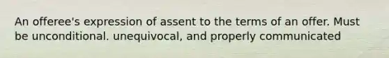 An offeree's expression of assent to the terms of an offer. Must be unconditional. unequivocal, and properly communicated