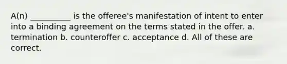 A(n) __________ is the offeree's manifestation of intent to enter into a binding agreement on the terms stated in the offer. a. termination b. counteroffer c. acceptance d. All of these are correct.