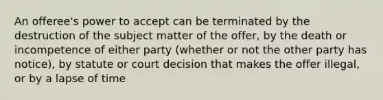 An offeree's power to accept can be terminated by the destruction of the subject matter of the offer, by the death or incompetence of either party (whether or not the other party has notice), by statute or court decision that makes the offer illegal, or by a lapse of time