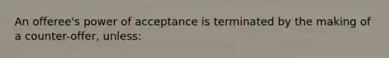 An offeree's power of acceptance is terminated by the making of a counter-offer, unless: