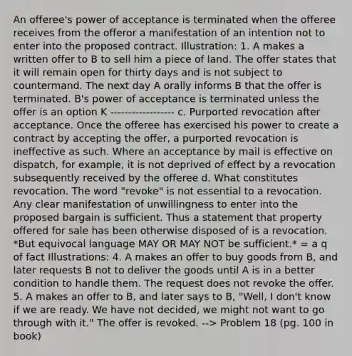 An offeree's power of acceptance is terminated when the offeree receives from the offeror a manifestation of an intention not to enter into the proposed contract. Illustration: 1. A makes a written offer to B to sell him a piece of land. The offer states that it will remain open for thirty days and is not subject to countermand. The next day A orally informs B that the offer is terminated. B's power of acceptance is terminated unless the offer is an option K ------------------ c. Purported revocation after acceptance. Once the offeree has exercised his power to create a contract by accepting the offer, a purported revocation is ineffective as such. Where an acceptance by mail is effective on dispatch, for example, it is not deprived of effect by a revocation subsequently received by the offeree d. What constitutes revocation. The word "revoke" is not essential to a revocation. Any clear manifestation of unwillingness to enter into the proposed bargain is sufficient. Thus a statement that property offered for sale has been otherwise disposed of is a revocation. *But equivocal language MAY OR MAY NOT be sufficient.* = a q of fact Illustrations: 4. A makes an offer to buy goods from B, and later requests B not to deliver the goods until A is in a better condition to handle them. The request does not revoke the offer. 5. A makes an offer to B, and later says to B, "Well, I don't know if we are ready. We have not decided, we might not want to go through with it." The offer is revoked. --> Problem 18 (pg. 100 in book)