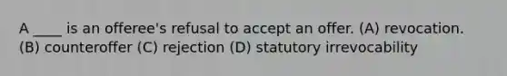 A ____ is an offeree's refusal to accept an offer. (A) revocation. (B) counteroffer (C) rejection (D) statutory irrevocability