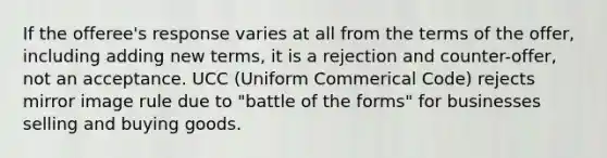 If the offeree's response varies at all from the terms of the offer, including adding new terms, it is a rejection and counter-offer, not an acceptance. UCC (Uniform Commerical Code) rejects mirror image rule due to "battle of the forms" for businesses selling and buying goods.