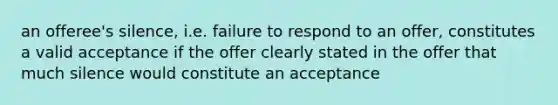 an offeree's silence, i.e. failure to respond to an offer, constitutes a valid acceptance if the offer clearly stated in the offer that much silence would constitute an acceptance