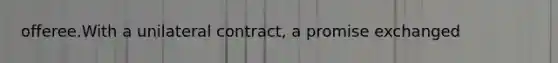 offeree.With a unilateral contract, a promise exchanged