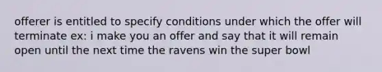 offerer is entitled to specify conditions under which the offer will terminate ex: i make you an offer and say that it will remain open until the next time the ravens win the super bowl