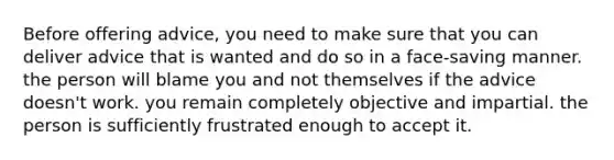 Before offering advice, you need to make sure that you can deliver advice that is wanted and do so in a face-saving manner. the person will blame you and not themselves if the advice doesn't work. you remain completely objective and impartial. the person is sufficiently frustrated enough to accept it.