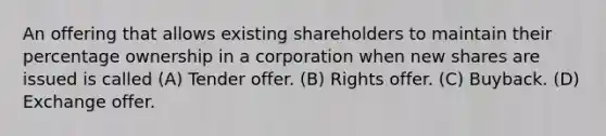 An offering that allows existing shareholders to maintain their percentage ownership in a corporation when new shares are issued is called (A) Tender offer. (B) Rights offer. (C) Buyback. (D) Exchange offer.