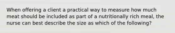 When offering a client a practical way to measure how much meat should be included as part of a nutritionally rich meal, the nurse can best describe the size as which of the following?