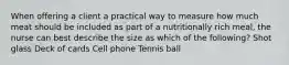 When offering a client a practical way to measure how much meat should be included as part of a nutritionally rich meal, the nurse can best describe the size as which of the following? Shot glass Deck of cards Cell phone Tennis ball