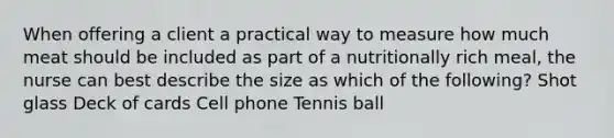 When offering a client a practical way to measure how much meat should be included as part of a nutritionally rich meal, the nurse can best describe the size as which of the following? Shot glass Deck of cards Cell phone Tennis ball