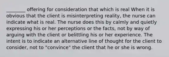 ________ offering for consideration that which is real When it is obvious that the client is misinterpreting reality, the nurse can indicate what is real. The nurse does this by calmly and quietly expressing his or her perceptions or the facts, not by way of arguing with the client or belittling his or her experience. The intent is to indicate an alternative line of thought for the client to consider, not to "convince" the client that he or she is wrong.