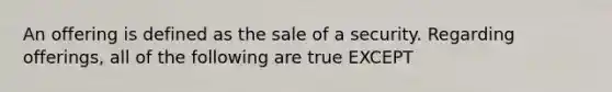 An offering is defined as the sale of a security. Regarding offerings, all of the following are true EXCEPT