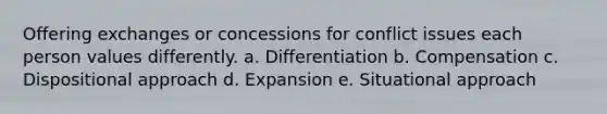 Offering exchanges or concessions for conflict issues each person values differently. a. Differentiation b. Compensation c. Dispositional approach d. Expansion e. Situational approach