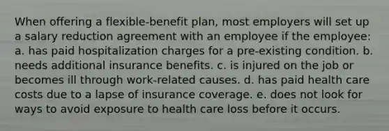 When offering a flexible-benefit plan, most employers will set up a salary reduction agreement with an employee if the employee: a. has paid hospitalization charges for a pre-existing condition. b. needs additional insurance benefits. c. is injured on the job or becomes ill through work-related causes. d. has paid health care costs due to a lapse of insurance coverage. e. does not look for ways to avoid exposure to health care loss before it occurs.