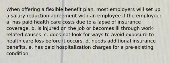 When offering a flexible-benefit plan, most employers will set up a salary reduction agreement with an employee if the employee: a. has paid health care costs due to a lapse of insurance coverage. b. is injured on the job or becomes ill through work-related causes. c. does not look for ways to avoid exposure to health care loss before it occurs. d. needs additional insurance benefits. e. has paid hospitalization charges for a pre-existing condition.