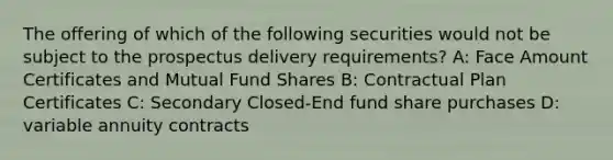 The offering of which of the following securities would not be subject to the prospectus delivery requirements? A: Face Amount Certificates and Mutual Fund Shares B: Contractual Plan Certificates C: Secondary Closed-End fund share purchases D: variable annuity contracts