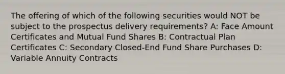 The offering of which of the following securities would NOT be subject to the prospectus delivery requirements? A: Face Amount Certificates and Mutual Fund Shares B: Contractual Plan Certificates C: Secondary Closed-End Fund Share Purchases D: Variable Annuity Contracts