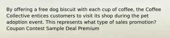 By offering a free dog biscuit with each cup of coffee, the Coffee Collective entices customers to visit its shop during the pet adoption event. This represents what type of sales promotion? Coupon Contest Sample Deal Premium