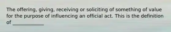 The offering, giving, receiving or soliciting of something of value for the purpose of influencing an official act. This is the definition of _____________