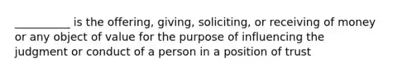 __________ is the offering, giving, soliciting, or receiving of money or any object of value for the purpose of influencing the judgment or conduct of a person in a position of trust