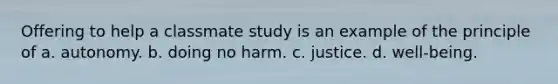 Offering to help a classmate study is an example of the principle of a. autonomy. b. doing no harm. c. justice. d. well-being.