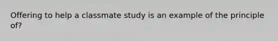 Offering to help a classmate study is an example of the principle of?