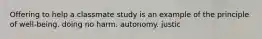 Offering to help a classmate study is an example of the principle of well-being. doing no harm. autonomy. justic