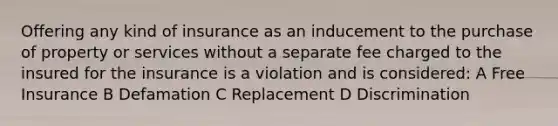 Offering any kind of insurance as an inducement to the purchase of property or services without a separate fee charged to the insured for the insurance is a violation and is considered: A Free Insurance B Defamation C Replacement D Discrimination