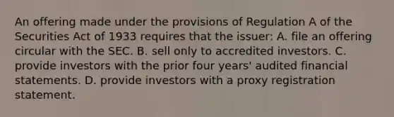 An offering made under the provisions of Regulation A of the Securities Act of 1933 requires that the issuer: A. file an offering circular with the SEC. B. sell only to accredited investors. C. provide investors with the prior four years' audited financial statements. D. provide investors with a proxy registration statement.