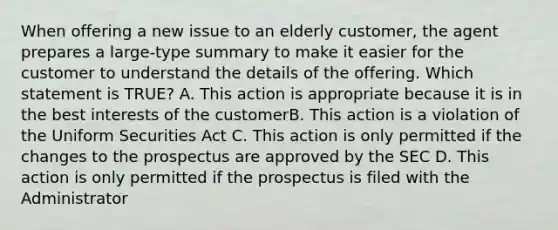 When offering a new issue to an elderly customer, the agent prepares a large-type summary to make it easier for the customer to understand the details of the offering. Which statement is TRUE? A. This action is appropriate because it is in the best interests of the customerB. This action is a violation of the Uniform Securities Act C. This action is only permitted if the changes to the prospectus are approved by the SEC D. This action is only permitted if the prospectus is filed with the Administrator