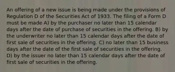 An offering of a new issue is being made under the provisions of Regulation D of the Securities Act of 1933. The filing of a Form D must be made A) by the purchaser no later than 15 calendar days after the date of purchase of securities in the offering. B) by the underwriter no later than 15 calendar days after the date of first sale of securities in the offering. C) no later than 15 business days after the date of the first sale of securities in the offering. D) by the issuer no later than 15 calendar days after the date of first sale of securities in the offering.