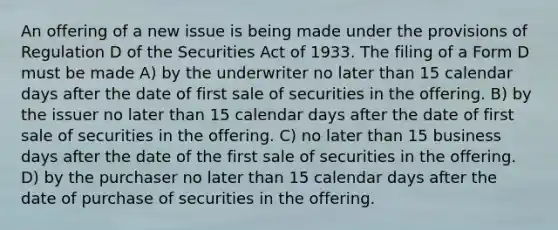 An offering of a new issue is being made under the provisions of Regulation D of the Securities Act of 1933. The filing of a Form D must be made A) by the underwriter no later than 15 calendar days after the date of first sale of securities in the offering. B) by the issuer no later than 15 calendar days after the date of first sale of securities in the offering. C) no later than 15 business days after the date of the first sale of securities in the offering. D) by the purchaser no later than 15 calendar days after the date of purchase of securities in the offering.