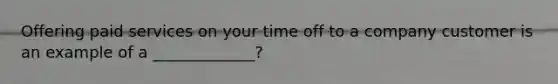 Offering paid services on your time off to a company customer is an example of a _____________?