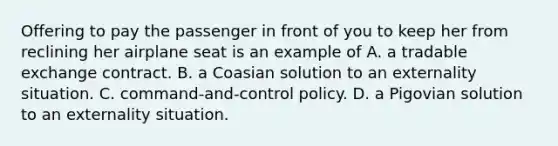 Offering to pay the passenger in front of you to keep her from reclining her airplane seat is an example of A. a tradable exchange contract. B. a Coasian solution to an externality situation. C. command-and-control policy. D. a Pigovian solution to an externality situation.