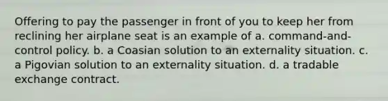 Offering to pay the passenger in front of you to keep her from reclining her airplane seat is an example of a. command-and-control policy. b. a Coasian solution to an externality situation. c. a Pigovian solution to an externality situation. d. a tradable exchange contract.