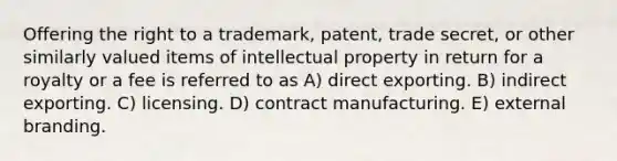 Offering the right to a trademark, patent, trade secret, or other similarly valued items of intellectual property in return for a royalty or a fee is referred to as A) direct exporting. B) indirect exporting. C) licensing. D) contract manufacturing. E) external branding.