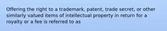 Offering the right to a trademark, patent, trade secret, or other similarly valued items of intellectual property in return for a royalty or a fee is referred to as