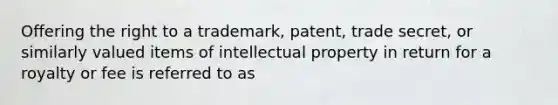 Offering the right to a trademark, patent, trade secret, or similarly valued items of intellectual property in return for a royalty or fee is referred to as