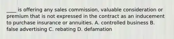 ____ is offering any sales commission, valuable consideration or premium that is not expressed in the contract as an inducement to purchase insurance or annuities. A. controlled business B. false advertising C. rebating D. defamation