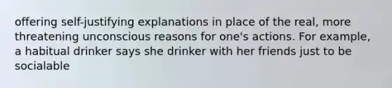 offering self-justifying explanations in place of the real, more threatening unconscious reasons for one's actions. For example, a habitual drinker says she drinker with her friends just to be socialable