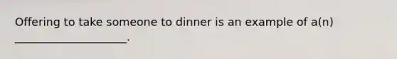 Offering to take someone to dinner is an example of a(n) ____________________.