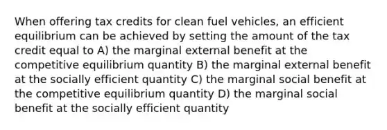 When offering tax credits for clean fuel vehicles, an efficient equilibrium can be achieved by setting the amount of the tax credit equal to A) the marginal external benefit at the competitive equilibrium quantity B) the marginal external benefit at the socially efficient quantity C) the marginal social benefit at the competitive equilibrium quantity D) the marginal social benefit at the socially efficient quantity