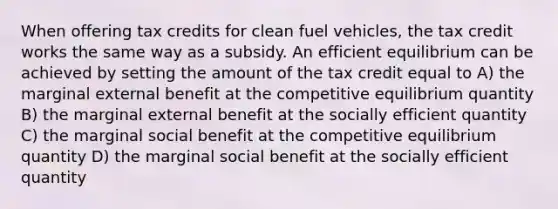 When offering tax credits for clean fuel vehicles, the tax credit works the same way as a subsidy. An efficient equilibrium can be achieved by setting the amount of the tax credit equal to A) the marginal external benefit at the competitive equilibrium quantity B) the marginal external benefit at the socially efficient quantity C) the marginal social benefit at the competitive equilibrium quantity D) the marginal social benefit at the socially efficient quantity