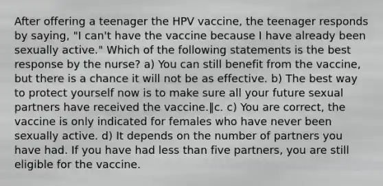 After offering a teenager the HPV vaccine, the teenager responds by saying, "I can't have the vaccine because I have already been sexually active." Which of the following statements is the best response by the nurse? a) You can still benefit from the vaccine, but there is a chance it will not be as effective. b) The best way to protect yourself now is to make sure all your future sexual partners have received the vaccine.‖c. c) You are correct, the vaccine is only indicated for females who have never been sexually active. d) It depends on the number of partners you have had. If you have had less than five partners, you are still eligible for the vaccine.