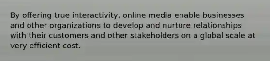 By offering true interactivity, online media enable businesses and other organizations to develop and nurture relationships with their customers and other stakeholders on a global scale at very efficient cost.