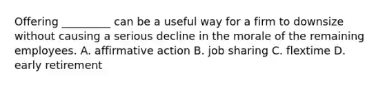 Offering _________ can be a useful way for a firm to downsize without causing a serious decline in the morale of the remaining employees. A. affirmative action B. job sharing C. flextime D. early retirement