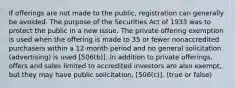 If offerings are not made to the public, registration can generally be avoided. The purpose of the Securities Act of 1933 was to protect the public in a new issue. The private offering exemption is used when the offering is made to 35 or fewer nonaccredited purchasers within a 12-month period and no general solicitation (advertising) is used [506(b)]​. In addition to private offerings, offers and sales limited to accredited investors are also exempt​, but they may have​ public solicitation​, [506(c)]​. (true or false)