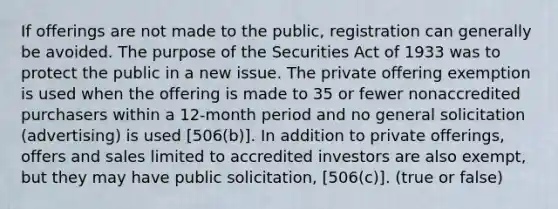 If offerings are not made to the public, registration can generally be avoided. The purpose of the Securities Act of 1933 was to protect the public in a new issue. The private offering exemption is used when the offering is made to 35 or fewer nonaccredited purchasers within a 12-month period and no general solicitation (advertising) is used [506(b)]​. In addition to private offerings, offers and sales limited to accredited investors are also exempt​, but they may have​ public solicitation​, [506(c)]​. (true or false)