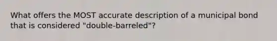 What offers the MOST accurate description of a municipal bond that is considered "double-barreled"?